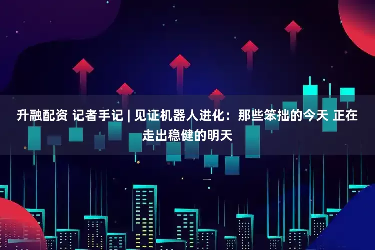 升融配资 记者手记 | 见证机器人进化：那些笨拙的今天 正在走出稳健的明天