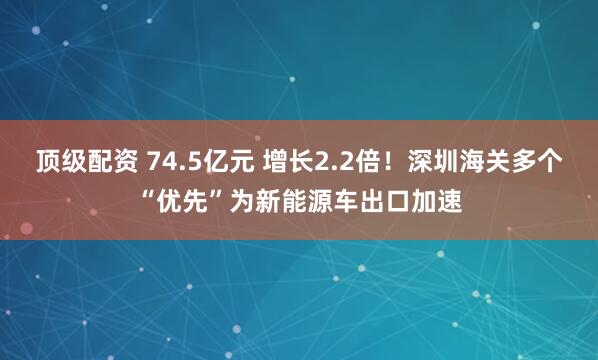 顶级配资 74.5亿元 增长2.2倍！深圳海关多个“优先”为新能源车出口加速