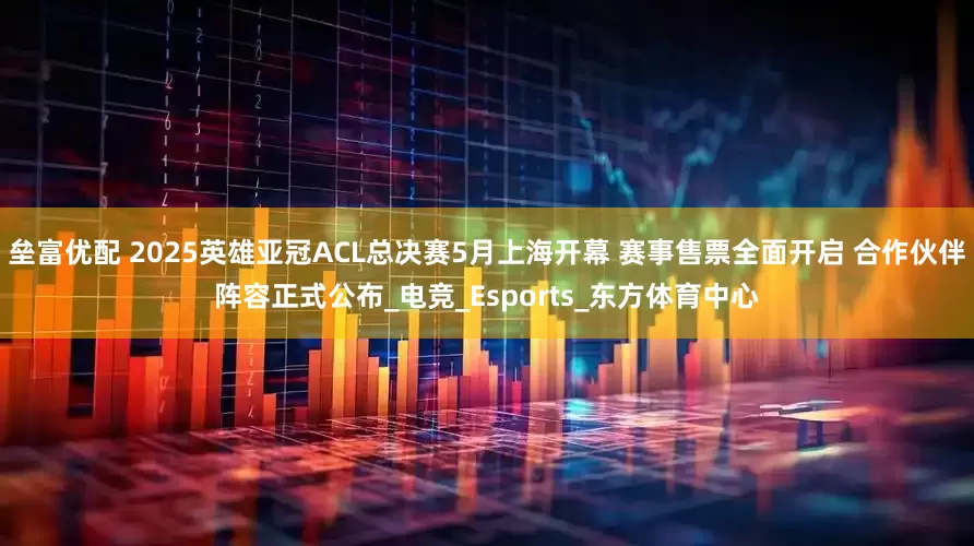 垒富优配 2025英雄亚冠ACL总决赛5月上海开幕 赛事售票全面开启 合作伙伴阵容正式公布_电竞_Esports_东方体育中心