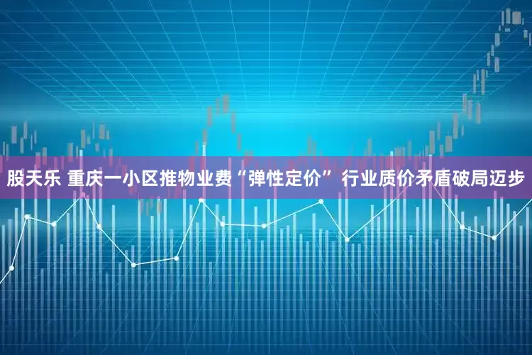 股天乐 重庆一小区推物业费“弹性定价” 行业质价矛盾破局迈步
