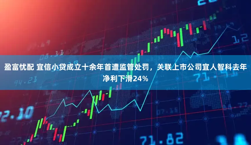 盈富忧配 宜信小贷成立十余年首遭监管处罚，关联上市公司宜人智科去年净利下滑24%