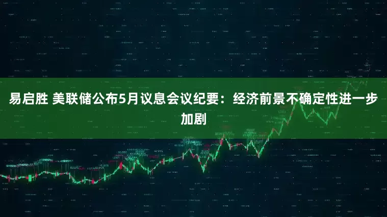 易启胜 美联储公布5月议息会议纪要：经济前景不确定性进一步加剧