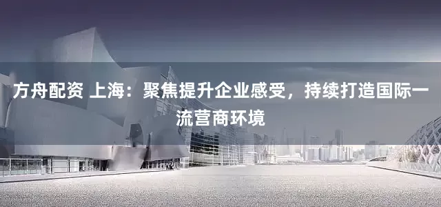 方舟配资 上海：聚焦提升企业感受，持续打造国际一流营商环境