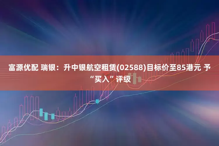 富源优配 瑞银：升中银航空租赁(02588)目标价至85港元 予“买入”评级