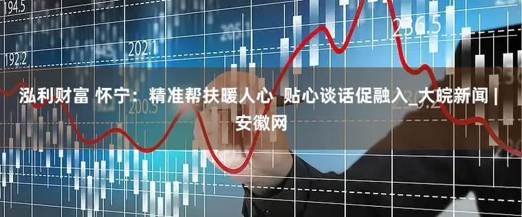 泓利财富 怀宁：精准帮扶暖人心  贴心谈话促融入_大皖新闻 | 安徽网