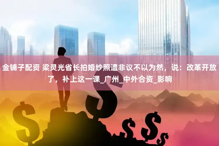 金铺子配资 梁灵光省长拍婚纱照遭非议不以为然，说：改革开放了，补上这一课_广州_中外合资_影响