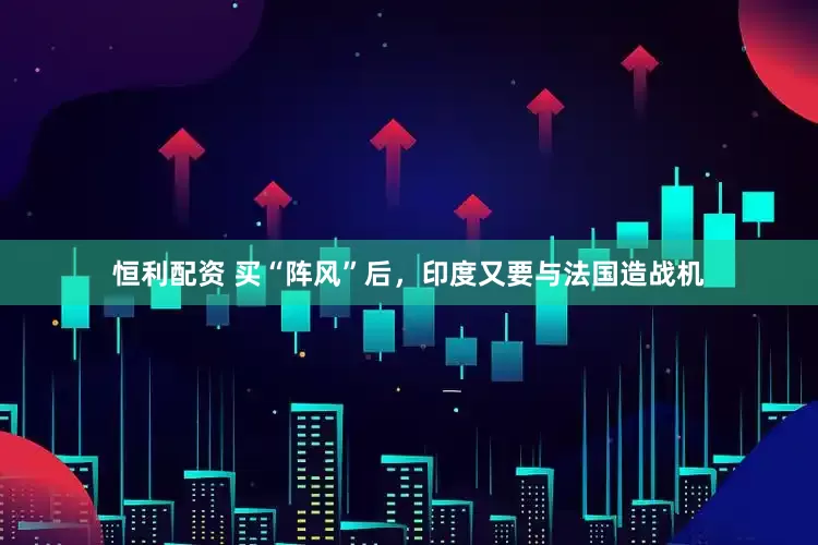 恒利配资 买“阵风”后，印度又要与法国造战机