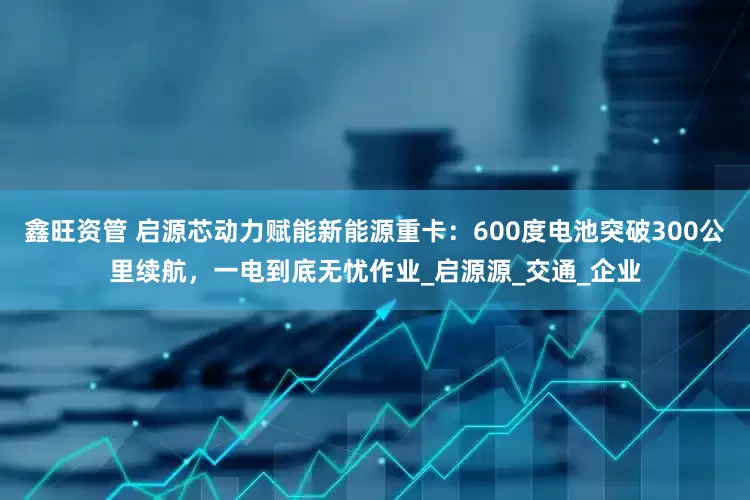 鑫旺资管 启源芯动力赋能新能源重卡：600度电池突破300公里续航，一电到底无忧作业_启源源_交通_企业