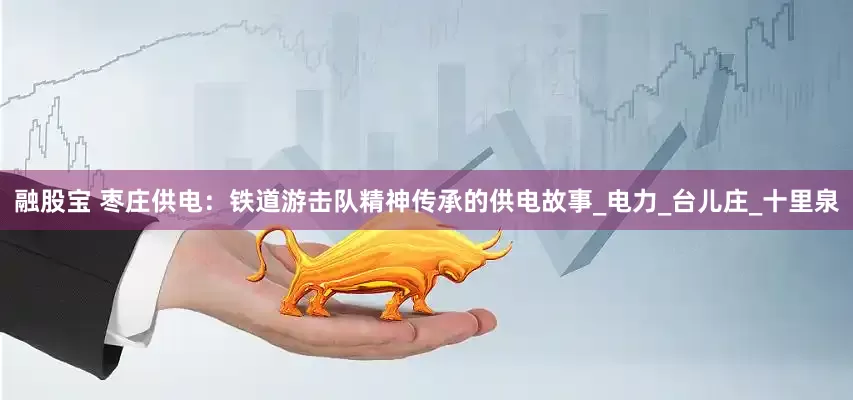 融股宝 枣庄供电：铁道游击队精神传承的供电故事_电力_台儿庄_十里泉