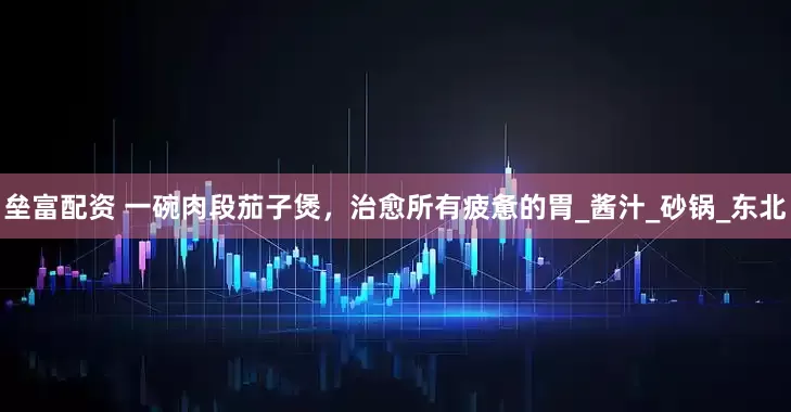 垒富配资 一碗肉段茄子煲，治愈所有疲惫的胃_酱汁_砂锅_东北