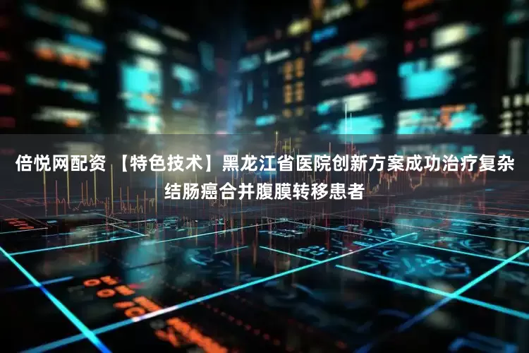 倍悦网配资 【特色技术】黑龙江省医院创新方案成功治疗复杂结肠癌合并腹膜转移患者