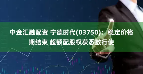 中金汇融配资 宁德时代(03750)：稳定价格期结束 超额配股权获悉数行使